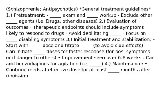 (Schizophrenia; Antipsychotics) *General treatment guidelines* 1.) Pretreatment: - _____ exam and _____ workup - Exclude other _____ agents (i.e. Drugs, other diseases) 2.) Evaluation of outcomes - Therapeutic endpoints should include symptoms likely to respond to drugs - Avoid debilitating _____ - Focus on _____ disabling symptoms 3.) Initial treatment and stabilization: • Start with _____ dose and titrate _____ (to avoid side effects) - Can initiate _____ doses for faster response (for pos. symptoms or if danger to others) • Improvement seen over 6‐8 weeks - Can add benzodiapines for agitation (i.e. _____) 4.) Maintenance: • Continue meds at effective dose for at least _____ months after remission