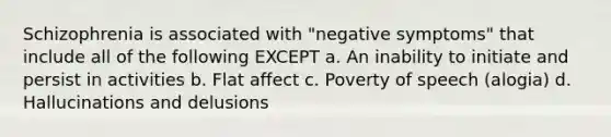 Schizophrenia is associated with "negative symptoms" that include all of the following EXCEPT a. An inability to initiate and persist in activities b. Flat affect c. Poverty of speech (alogia) d. Hallucinations and delusions