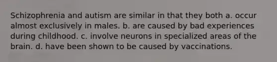 Schizophrenia and autism are similar in that they both a. occur almost exclusively in males. b. are caused by bad experiences during childhood. c. involve neurons in specialized areas of the brain. d. have been shown to be caused by vaccinations.