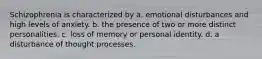 Schizophrenia is characterized by a. emotional disturbances and high levels of anxiety. b. the presence of two or more distinct personalities. c. loss of memory or personal identity. d. a disturbance of thought processes.