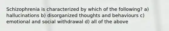 Schizophrenia is characterized by which of the following? a) hallucinations b) disorganized thoughts and behaviours c) emotional and social withdrawal d) all of the above