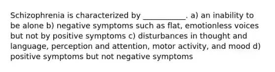 Schizophrenia is characterized by ___________. a) an inability to be alone b) negative symptoms such as flat, emotionless voices but not by positive symptoms c) disturbances in thought and language, perception and attention, motor activity, and mood d) positive symptoms but not negative symptoms