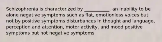 Schizophrenia is characterized by ___________. an inability to be alone negative symptoms such as flat, emotionless voices but not by positive symptoms disturbances in thought and language, perception and attention, motor activity, and mood positive symptoms but not negative symptoms