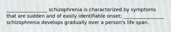 _________________ schizophrenia is characterized by symptoms that are sudden and of easily identifiable onset; _________________ schizophrenia develops gradually over a person's life span.