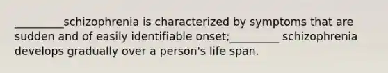 _________schizophrenia is characterized by symptoms that are sudden and of easily identifiable onset;_________ schizophrenia develops gradually over a person's life span.