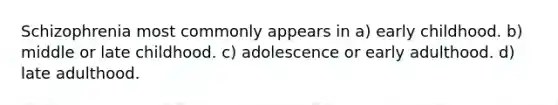 Schizophrenia most commonly appears in a) early childhood. b) middle or late childhood. c) adolescence or early adulthood. d) late adulthood.