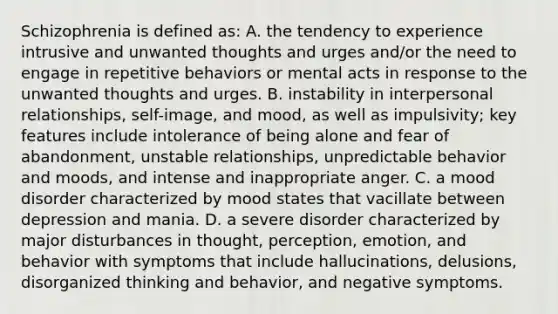 Schizophrenia is defined as: A. the tendency to experience intrusive and unwanted thoughts and urges and/or the need to engage in repetitive behaviors or mental acts in response to the unwanted thoughts and urges. B. instability in interpersonal relationships, self-image, and mood, as well as impulsivity; key features include intolerance of being alone and fear of abandonment, unstable relationships, unpredictable behavior and moods, and intense and inappropriate anger. C. a mood disorder characterized by mood states that vacillate between depression and mania. D. a severe disorder characterized by major disturbances in thought, perception, emotion, and behavior with symptoms that include hallucinations, delusions, disorganized thinking and behavior, and negative symptoms.