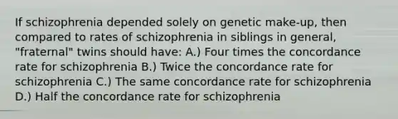 If schizophrenia depended solely on genetic make-up, then compared to rates of schizophrenia in siblings in general, "fraternal" twins should have: A.) Four times the concordance rate for schizophrenia B.) Twice the concordance rate for schizophrenia C.) The same concordance rate for schizophrenia D.) Half the concordance rate for schizophrenia