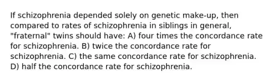 If schizophrenia depended solely on genetic make-up, then compared to rates of schizophrenia in siblings in general, "fraternal" twins should have: A) four times the concordance rate for schizophrenia. B) twice the concordance rate for schizophrenia. C) the same concordance rate for schizophrenia. D) half the concordance rate for schizophrenia.