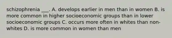 schizophrenia ___. A. develops earlier in men than in women B. is more common in higher socioeconomic groups than in lower socioeconomic groups C. occurs more often in whites than non-whites D. is more common in women than men