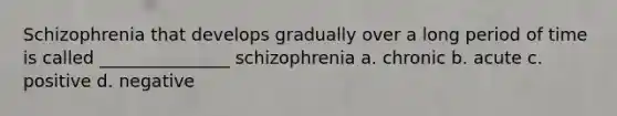 Schizophrenia that develops gradually over a long period of time is called _______________ schizophrenia a. chronic b. acute c. positive d. negative