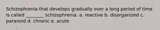 Schizophrenia that develops gradually over a long period of time is called ________ schizophrenia. a. reactive b. disorganized c. paranoid d. chronic e. acute