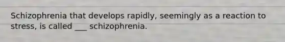 Schizophrenia that develops rapidly, seemingly as a reaction to stress, is called ___ schizophrenia.