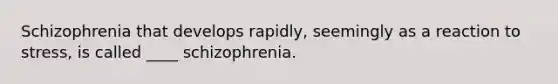 Schizophrenia that develops rapidly, seemingly as a reaction to stress, is called ____ schizophrenia.