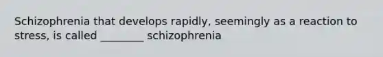 Schizophrenia that develops rapidly, seemingly as a reaction to stress, is called ________ schizophrenia