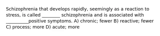 Schizophrenia that develops rapidly, seemingly as a reaction to stress, is called ________ schizophrenia and is associated with __________positive symptoms. A) chronic; fewer B) reactive; fewer C) process; more D) acute; more