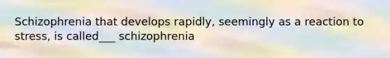 Schizophrenia that develops rapidly, seemingly as a reaction to stress, is called___ schizophrenia