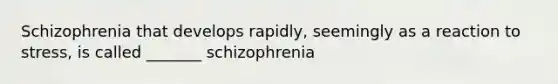 Schizophrenia that develops rapidly, seemingly as a reaction to stress, is called _______ schizophrenia