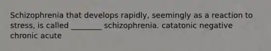 Schizophrenia that develops rapidly, seemingly as a reaction to stress, is called ________ schizophrenia. catatonic negative chronic acute