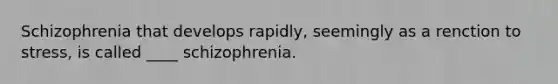 Schizophrenia that develops rapidly, seemingly as a renction to stress, is called ____ schizophrenia.