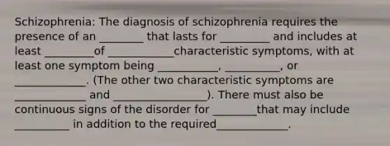 Schizophrenia: The diagnosis of schizophrenia requires the presence of an ________ that lasts for _________ and includes at least _________of ____________characteristic symptoms, with at least one symptom being ___________, __________, or _____________. (The other two characteristic symptoms are _____________ and _________________). There must also be continuous signs of the disorder for ________that may include __________ in addition to the required_____________.