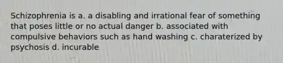 Schizophrenia is a. a disabling and irrational fear of something that poses little or no actual danger b. associated with compulsive behaviors such as hand washing c. charaterized by psychosis d. incurable