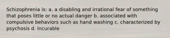 Schizophrenia is: a. a disabling and irrational fear of something that poses little or no actual danger b. associated with compulsive behaviors such as hand washing c. characterized by psychosis d. incurable