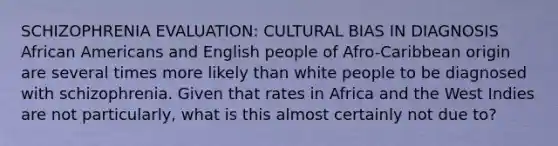 SCHIZOPHRENIA EVALUATION: CULTURAL BIAS IN DIAGNOSIS African Americans and English people of Afro-Caribbean origin are several times more likely than white people to be diagnosed with schizophrenia. Given that rates in Africa and the West Indies are not particularly, what is this almost certainly not due to?