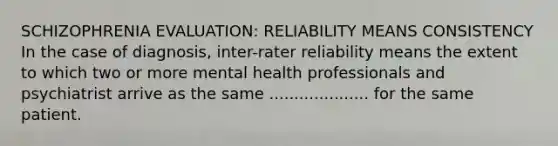 SCHIZOPHRENIA EVALUATION: RELIABILITY MEANS CONSISTENCY In the case of diagnosis, inter-rater reliability means the extent to which two or more mental health professionals and psychiatrist arrive as the same .................... for the same patient.