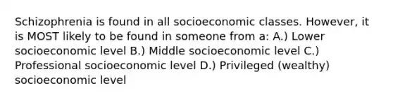 Schizophrenia is found in all socioeconomic classes. However, it is MOST likely to be found in someone from a: A.) Lower socioeconomic level B.) Middle socioeconomic level C.) Professional socioeconomic level D.) Privileged (wealthy) socioeconomic level