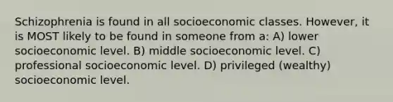 Schizophrenia is found in all socioeconomic classes. However, it is MOST likely to be found in someone from a: A) lower socioeconomic level. B) middle socioeconomic level. C) professional socioeconomic level. D) privileged (wealthy) socioeconomic level.