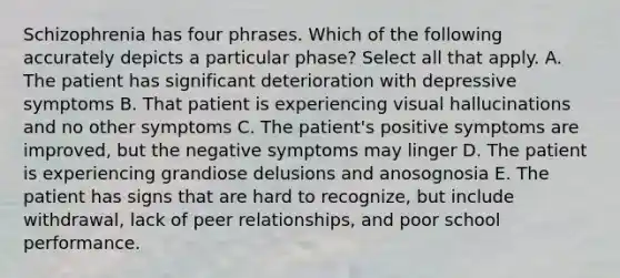 Schizophrenia has four phrases. Which of the following accurately depicts a particular phase? Select all that apply. A. The patient has significant deterioration with depressive symptoms B. That patient is experiencing visual hallucinations and no other symptoms C. The patient's positive symptoms are improved, but the negative symptoms may linger D. The patient is experiencing grandiose delusions and anosognosia E. The patient has signs that are hard to recognize, but include withdrawal, lack of peer relationships, and poor school performance.