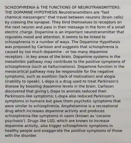 SCHIZOPHRENIA & THE FUNCTIONS OF NEUROTRANSMITTERS: THE DOPAMINE HYPOTHESIS Neurotransmitters are "fast chemical messengers" that travel between neurons (brain cells) by crossing the synapse. They bind themselves to receptors on the next neuron and pass in their message in the form of a small electric charge. Dopamine is an important neurotransmitter that regulates mood and attention. It seems to be linked to schizophrenia in a number of ways. The Dopamine Hypothesis was proposed by Carlsson and suggests that schizophrenia is caused by too much dopamine - or too many dopamine receptors - in key areas of the brain. Dopamine systems in the mesolimbic pathway may contribute to the positive symptoms of schizophrenia (such as hallucinations). Dopamine function in the mesocortical pathway may be responsible for the negative symptoms, such as avolition (lack of motivation) and alogia (inability to speak). L-dopa is a drug used to treat Parkinson's disease by boosting dopamine levels in the brain. Carlsson discovered that giving L-Dopa to animals reduced their Parkinsons-like symptoms; L-dopa also reduced Parkinson's symptoms in humans but gave them psychotic symptoms that were similar to schizophrenia. Amphetamine is a recreational drug which increases dopamine activity and produces schizophrenia-like symptoms in users (known as 'cocaine psychosis'). Drugs like LSD, which are known to increase dopamine activity, also trigger schizophrenic symptoms in healthy people and exaggerate the positive symptoms of those with the disorder.