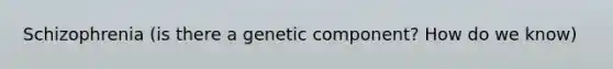 Schizophrenia (is there a genetic component? How do we know)