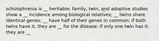 schizophrenia is __ heritable; family, twin, and adoptive studies show a __ incidence among biological relatives; __ twins share identical genes; __ have half of their genes in common; if both twins have it, they are __ for the disease; if only one twin has it, they are __