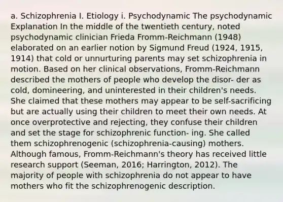 a. Schizophrenia I. Etiology i. Psychodynamic The psychodynamic Explanation In the middle of the twentieth century, noted psychodynamic clinician Frieda Fromm-Reichmann (1948) elaborated on an earlier notion by Sigmund Freud (1924, 1915, 1914) that cold or unnurturing parents may set schizophrenia in motion. Based on her clinical observations, Fromm-Reichmann described the mothers of people who develop the disor- der as cold, domineering, and uninterested in their children's needs. She claimed that these mothers may appear to be self-sacrificing but are actually using their children to meet their own needs. At once overprotective and rejecting, they confuse their children and set the stage for schizophrenic function- ing. She called them schizophrenogenic (schizophrenia-causing) mothers. Although famous, Fromm-Reichmann's theory has received little research support (Seeman, 2016; Harrington, 2012). The majority of people with schizophrenia do not appear to have mothers who fit the schizophrenogenic description.