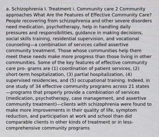 a. Schizophrenia I. Treatment i. Community care 2 Community approaches What Are the Features of Effective Community Care? People recovering from schizophrenia and other severe disorders need medication, psychotherapy, help in handling daily pressures and responsibilities, guidance in making decisions, social skills training, residential supervision, and vocational counseling—a combination of services called assertive community treatment. Those whose communities help them meet these needs make more progress than those living in other communities. Some of the key features of effective community care pro- grams are (1) coordination of patient services, (2) short-term hospitalization, (3) partial hospitalization, (4) supervised residencies, and (5) occupational training. Indeed, in one study of 34 effective community programs across 21 states—programs that properly provide a combination of services (medication, psychotherapy, case management, and assertive community treatment)—clients with schizophrenia were found to make more improvements in their quality of life, symptom reduction, and participation at work and school than did comparable clients in other kinds of treatment or in less-comprehensive community programs