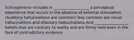 Schizophrenia includes A ___________________ a perceptual experience that occurs in the absence of external stimulation (Auditory hallucinations are common) less common are visual hallucinations and olfactory hallucinations And __________________ beliefs that are contrary to reality and are firmly held even in the face of contradictory evidence