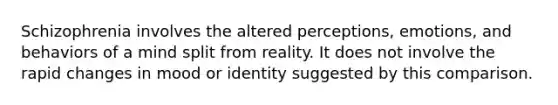 Schizophrenia involves the altered perceptions, emotions, and behaviors of a mind split from reality. It does not involve the rapid changes in mood or identity suggested by this comparison.