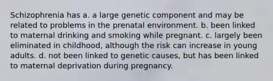 Schizophrenia has a. a large genetic component and may be related to problems in the prenatal environment. b. been linked to maternal drinking and smoking while pregnant. c. largely been eliminated in childhood, although the risk can increase in young adults. d. not been linked to genetic causes, but has been linked to maternal deprivation during pregnancy.