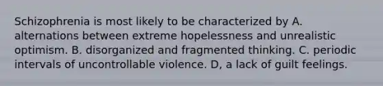 Schizophrenia is most likely to be characterized by A. alternations between extreme hopelessness and unrealistic optimism. B. disorganized and fragmented thinking. C. periodic intervals of uncontrollable violence. D, a lack of guilt feelings.