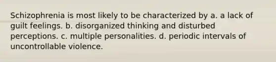 Schizophrenia is most likely to be characterized by a. a lack of guilt feelings. b. disorganized thinking and disturbed perceptions. c. multiple personalities. d. periodic intervals of uncontrollable violence.