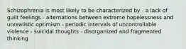 Schizophrenia is most likely to be characterized by - a lack of guilt feelings - alternations between extreme hopelessness and unrealistic optimism - periodic intervals of uncontrollable violence - suicidal thoughts - disorganized and fragmented thinking