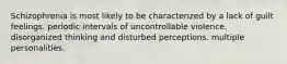 Schizophrenia is most likely to be characterized by a lack of guilt feelings. periodic intervals of uncontrollable violence. disorganized thinking and disturbed perceptions. multiple personalities.