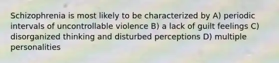 Schizophrenia is most likely to be characterized by A) periodic intervals of uncontrollable violence B) a lack of guilt feelings C) disorganized thinking and disturbed perceptions D) multiple personalities