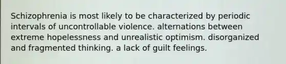 Schizophrenia is most likely to be characterized by periodic intervals of uncontrollable violence. alternations between extreme hopelessness and unrealistic optimism. disorganized and fragmented thinking. a lack of guilt feelings.