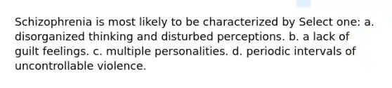 Schizophrenia is most likely to be characterized by Select one: a. disorganized thinking and disturbed perceptions. b. a lack of guilt feelings. c. multiple personalities. d. periodic intervals of uncontrollable violence.