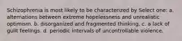 Schizophrenia is most likely to be characterized by Select one: a. alternations between extreme hopelessness and unrealistic optimism. b. disorganized and fragmented thinking. c. a lack of guilt feelings. d. periodic intervals of uncontrollable violence.