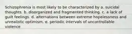 Schizophrenia is most likely to be characterized by a. suicidal thoughts. b. disorganized and fragmented thinking. c. a lack of guilt feelings. d. alternations between extreme hopelessness and unrealistic optimism. e. periodic intervals of uncontrollable violence