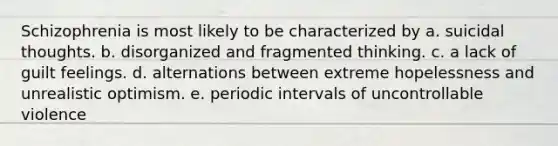 Schizophrenia is most likely to be characterized by a. suicidal thoughts. b. disorganized and fragmented thinking. c. a lack of guilt feelings. d. alternations between extreme hopelessness and unrealistic optimism. e. periodic intervals of uncontrollable violence